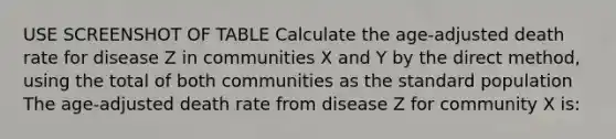 USE SCREENSHOT OF TABLE Calculate the age-adjusted death rate for disease Z in communities X and Y by the direct method, using the total of both communities as the standard population The age-adjusted death rate from disease Z for community X is: