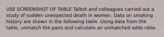 USE SCREENSHOT OF TABLE Talbot and colleagues carried out a study of sudden unexpected death in women. Data on smoking history are shown in the following table. Using data from the table, unmatch the pairs and calculate an unmatched odds ratio.