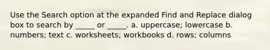 Use the Search option at the expanded Find and Replace dialog box to search by _____ or _____. a. uppercase; lowercase b. numbers; text c. worksheets; workbooks d. rows; columns