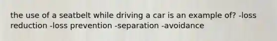 the use of a seatbelt while driving a car is an example of? -loss reduction -loss prevention -separation -avoidance