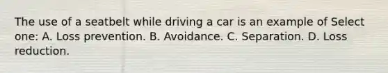 The use of a seatbelt while driving a car is an example of Select one: A. Loss prevention. B. Avoidance. C. Separation. D. Loss reduction.