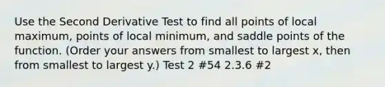 Use the Second Derivative Test to find all points of local maximum, points of local minimum, and saddle points of the function. (Order your answers from smallest to largest x, then from smallest to largest y.) Test 2 #54 2.3.6 #2