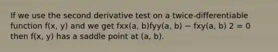 If we use the second derivative test on a twice-differentiable function f(x, y) and we get fxx(a, b)fyy(a, b) − fxy(a, b) 2 = 0 then f(x, y) has a saddle point at (a, b).