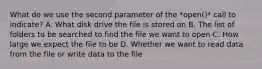 What do we use the second parameter of the *open()* call to indicate? A. What disk drive the file is stored on B. The list of folders to be searched to find the file we want to open C. How large we expect the file to be D. Whether we want to read data from the file or write data to the file