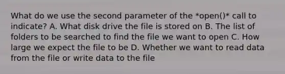 What do we use the second parameter of the *open()* call to indicate? A. What disk drive the file is stored on B. The list of folders to be searched to find the file we want to open C. How large we expect the file to be D. Whether we want to read data from the file or write data to the file