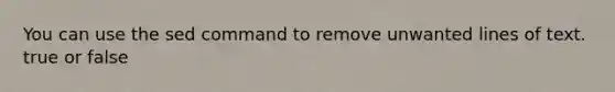 You can use the sed command to remove unwanted lines of text. true or false