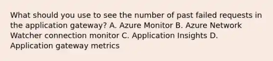 What should you use to see the number of past failed requests in the application gateway? A. Azure Monitor B. Azure Network Watcher connection monitor C. Application Insights D. Application gateway metrics