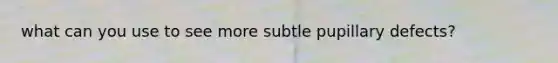 what can you use to see more subtle pupillary defects?