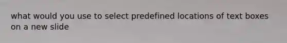 what would you use to select predefined locations of text boxes on a new slide