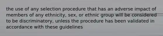 the use of any selection procedure that has an adverse impact of members of any ethnicity, sex, or ethnic group will be considered to be discriminatory, unless the procedure has been validated in accordance with these guidelines