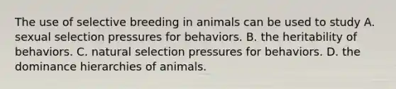 The use of selective breeding in animals can be used to study A. sexual selection pressures for behaviors. B. the heritability of behaviors. C. natural selection pressures for behaviors. D. the dominance hierarchies of animals.