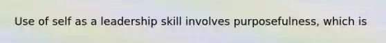 Use of self as a leadership skill involves purposefulness, which is