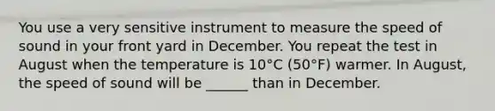 You use a very sensitive instrument to measure the speed of sound in your front yard in December. You repeat the test in August when the temperature is 10°C (50°F) warmer. In August, the speed of sound will be ______ than in December.