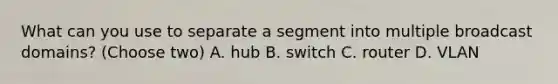 What can you use to separate a segment into multiple broadcast domains? (Choose two) A. hub B. switch C. router D. VLAN