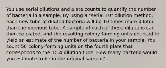 You use serial dilutions and plate counts to quantify the number of bacteria in a sample. By using a "serial 10" dilution method, each new tube of diluted bacteria will be 10 times more diluted than the previous tube. A sample of each of these dilutions can then be plated, and the resulting colony forming units counted to yield an estimate of the number of bacteria in your sample. You count 50 colony-forming units on the fourth plate that corresponds to the 10-4 dilution tube. How many bacteria would you estimate to be in the original sample?