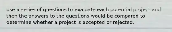 use a series of questions to evaluate each potential project and then the answers to the questions would be compared to determine whether a project is accepted or rejected.