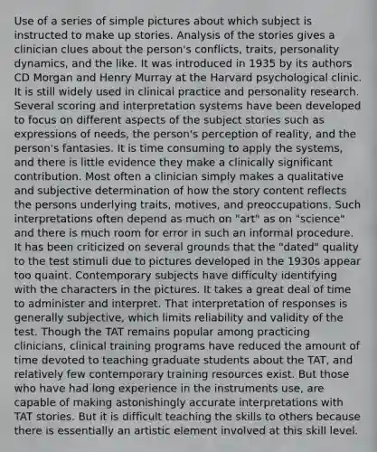 Use of a series of simple pictures about which subject is instructed to make up stories. Analysis of the stories gives a clinician clues about the person's conflicts, traits, personality dynamics, and the like. It was introduced in 1935 by its authors CD Morgan and Henry Murray at the Harvard psychological clinic. It is still widely used in clinical practice and personality research. Several scoring and interpretation systems have been developed to focus on different aspects of the subject stories such as expressions of needs, the person's perception of reality, and the person's fantasies. It is time consuming to apply the systems, and there is little evidence they make a clinically significant contribution. Most often a clinician simply makes a qualitative and subjective determination of how the story content reflects the persons underlying traits, motives, and preoccupations. Such interpretations often depend as much on "art" as on "science" and there is much room for error in such an informal procedure. It has been criticized on several grounds that the "dated" quality to the test stimuli due to pictures developed in the 1930s appear too quaint. Contemporary subjects have difficulty identifying with the characters in the pictures. It takes a great deal of time to administer and interpret. That interpretation of responses is generally subjective, which limits reliability and validity of the test. Though the TAT remains popular among practicing clinicians, clinical training programs have reduced the amount of time devoted to teaching graduate students about the TAT, and relatively few contemporary training resources exist. But those who have had long experience in the instruments use, are capable of making astonishingly accurate interpretations with TAT stories. But it is difficult teaching the skills to others because there is essentially an artistic element involved at this skill level.