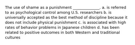 The use of shame as a punishment ______________. a. is referred to as psychological control among U.S. researchers b. is universally accepted as the best method of discipline because it does not include physical punishment c. is associated with high rates of behavior problems in Japanese children d. has been related to positive outcomes in both Western and traditional cultures