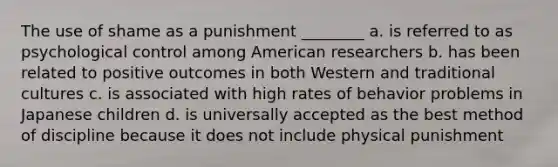 The use of shame as a punishment ________ a. is referred to as psychological control among American researchers b. has been related to positive outcomes in both Western and traditional cultures c. is associated with high rates of behavior problems in Japanese children d. is universally accepted as the best method of discipline because it does not include physical punishment