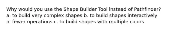 Why would you use the Shape Builder Tool instead of Pathfinder? a. to build very complex shapes b. to build shapes interactively in fewer operations c. to build shapes with multiple colors