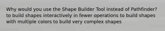 Why would you use the Shape Builder Tool instead of Pathfinder? to build shapes interactively in fewer operations to build shapes with multiple colors to build very complex shapes