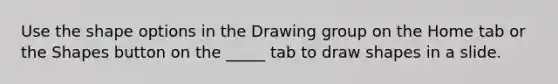 Use the shape options in the Drawing group on the Home tab or the Shapes button on the _____ tab to draw shapes in a slide.