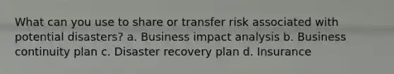 What can you use to share or transfer risk associated with potential disasters? a. Business impact analysis b. Business continuity plan c. Disaster recovery plan d. Insurance