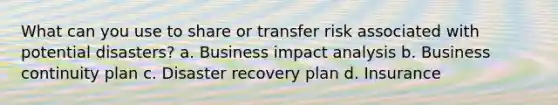 What can you use to share or transfer risk associated with potential disasters? a. Business impact analysis b. Business continuity plan c. Disaster recovery plan d. Insurance