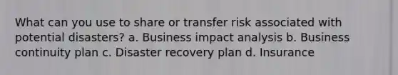 What can you use to share or transfer risk associated with potential disasters? a. Business impact analysis b. Business continuity plan c. Disaster recovery plan d. Insurance