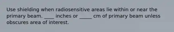 Use shielding when radiosensitive areas lie within or near the primary beam. ____ inches or _____ cm of primary beam unless obscures area of interest.