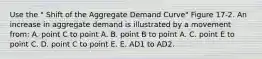 Use the " Shift of the Aggregate Demand Curve" Figure 17-2. An increase in aggregate demand is illustrated by a movement from: A. point C to point A. B. point B to point A. C. point E to point C. D. point C to point E. E. AD1 to AD2.