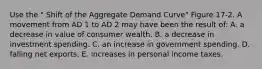 Use the " Shift of the Aggregate Demand Curve" Figure 17-2. A movement from AD 1 to AD 2 may have been the result of: A. a decrease in value of consumer wealth. B. a decrease in investment spending. C. an increase in government spending. D. falling net exports. E. increases in personal income taxes.