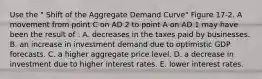 Use the " Shift of the Aggregate Demand Curve" Figure 17-2. A movement from point C on AD 2 to point A on AD 1 may have been the result of : A. decreases in the taxes paid by businesses. B. an increase in investment demand due to optimistic GDP forecasts. C. a higher aggregate price level. D. a decrease in investment due to higher interest rates. E. lower interest rates.