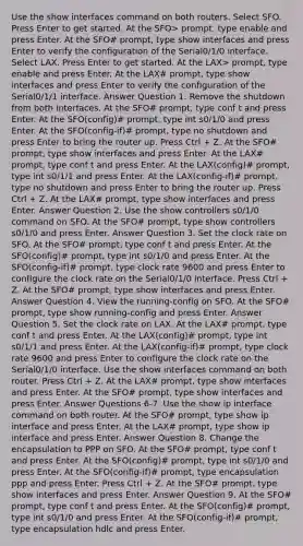 Use the show interfaces command on both routers. Select SFO. Press Enter to get started. At the SFO> prompt, type enable and press Enter. At the SFO# prompt, type show interfaces and press Enter to verify the configuration of the Serial0/1/0 interface. Select LAX. Press Enter to get started. At the LAX> prompt, type enable and press Enter. At the LAX# prompt, type show interfaces and press Enter to verify the configuration of the Serial0/1/1 interface. Answer Question 1. Remove the shutdown from both interfaces. At the SFO# prompt, type conf t and press Enter. At the SFO(config)# prompt, type int s0/1/0 and press Enter. At the SFO(config-if)# prompt, type no shutdown and press Enter to bring the router up. Press Ctrl + Z. At the SFO# prompt, type show interfaces and press Enter. At the LAX# prompt, type conf t and press Enter. At the LAX(config)# prompt, type int s0/1/1 and press Enter. At the LAX(config-if)# prompt, type no shutdown and press Enter to bring the router up. Press Ctrl + Z. At the LAX# prompt, type show interfaces and press Enter. Answer Question 2. Use the show controllers s0/1/0 command on SFO. At the SFO# prompt, type show controllers s0/1/0 and press Enter. Answer Question 3. Set the clock rate on SFO. At the SFO# prompt, type conf t and press Enter. At the SFO(config)# prompt, type int s0/1/0 and press Enter. At the SFO(config-if)# prompt, type clock rate 9600 and press Enter to configure the clock rate on the Serial0/1/0 interface. Press Ctrl + Z. At the SFO# prompt, type show interfaces and press Enter. Answer Question 4. View the running-config on SFO. At the SFO# prompt, type show running-config and press Enter. Answer Question 5. Set the clock rate on LAX. At the LAX# prompt, type conf t and press Enter. At the LAX(config)# prompt, type int s0/1/1 and press Enter. At the LAX(config-if)# prompt, type clock rate 9600 and press Enter to configure the clock rate on the Serial0/1/0 interface. Use the show interfaces command on both router. Press Ctrl + Z. At the LAX# prompt, type show interfaces and press Enter. At the SFO# prompt, type show interfaces and press Enter. Answer Questions 6-7. Use the show ip interface command on both router. At the SFO# prompt, type show ip interface and press Enter. At the LAX# prompt, type show ip interface and press Enter. Answer Question 8. Change the encapsulation to PPP on SFO. At the SFO# prompt, type conf t and press Enter. At the SFO(config)# prompt, type int s0/1/0 and press Enter. At the SFO(config-if)# prompt, type encapsulation ppp and press Enter. Press Ctrl + Z. At the SFO# prompt, type show interfaces and press Enter. Answer Question 9. At the SFO# prompt, type conf t and press Enter. At the SFO(config)# prompt, type int s0/1/0 and press Enter. At the SFO(config-if)# prompt, type encapsulation hdlc and press Enter.