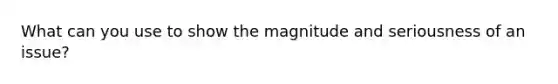 What can you use to show the magnitude and seriousness of an issue?