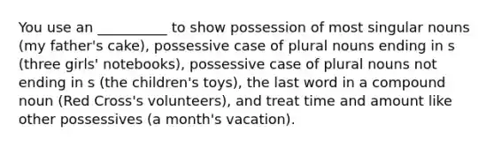 You use an __________ to show possession of most singular nouns (my father's cake), possessive case of plural nouns ending in s (three girls' notebooks), possessive case of plural nouns not ending in s (the children's toys), the last word in a compound noun (Red Cross's volunteers), and treat time and amount like other possessives (a month's vacation).