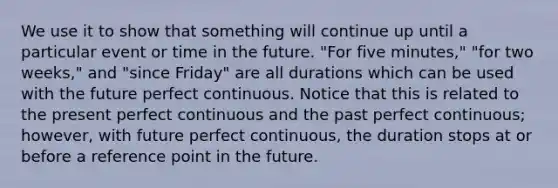 We use it to show that something will continue up until a particular event or time in the future. "For five minutes," "for two weeks," and "since Friday" are all durations which can be used with the future perfect continuous. Notice that this is related to the present perfect continuous and the past perfect continuous; however, with future perfect continuous, the duration stops at or before a reference point in the future.