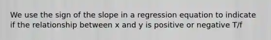 We use the sign of the slope in a regression equation to indicate if the relationship between x and y is positive or negative T/f