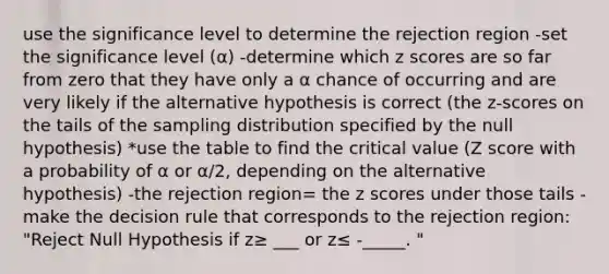 use the significance level to determine the rejection region -set the significance level (α) -determine which <a href='https://www.questionai.com/knowledge/kIHl8zoOXx-z-score' class='anchor-knowledge'>z score</a>s are so far from zero that they have only a α chance of occurring and are very likely if the alternative hypothesis is correct (the z-scores on the tails of the sampling distribution specified by the null hypothesis) *use the table to find the critical value (Z score with a probability of α or α/2, depending on the alternative hypothesis) -the rejection region= the z scores under those tails -make the decision rule that corresponds to the rejection region: "Reject Null Hypothesis if z≥ ___ or z≤ -_____. "