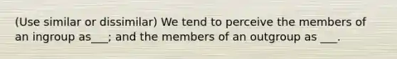 (Use similar or dissimilar) We tend to perceive the members of an ingroup as___; and the members of an outgroup as ___.