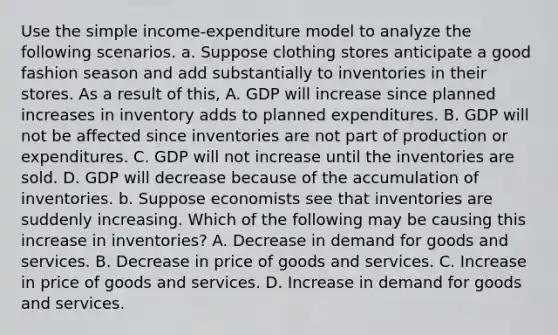 Use the simple​ income-expenditure model to analyze the following scenarios. a. Suppose clothing stores anticipate a good fashion season and add substantially to inventories in their stores. As a result of​ this, A. GDP will increase since planned increases in inventory adds to planned expenditures. B. GDP will not be affected since inventories are not part of production or expenditures. C. GDP will not increase until the inventories are sold. D. GDP will decrease because of the accumulation of inventories. b. Suppose economists see that inventories are suddenly increasing. Which of the following may be causing this increase in​ inventories? A. Decrease in demand for goods and services. B. Decrease in price of goods and services. C. Increase in price of goods and services. D. Increase in demand for goods and services.