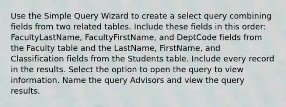 Use the Simple Query Wizard to create a select query combining fields from two related tables. Include these fields in this order: FacultyLastName, FacultyFirstName, and DeptCode fields from the Faculty table and the LastName, FirstName, and Classification fields from the Students table. Include every record in the results. Select the option to open the query to view information. Name the query Advisors and view the query results.