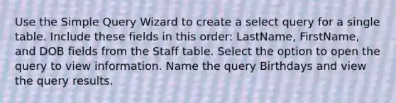 Use the Simple Query Wizard to create a select query for a single table. Include these fields in this order: LastName, FirstName, and DOB fields from the Staff table. Select the option to open the query to view information. Name the query Birthdays and view the query results.