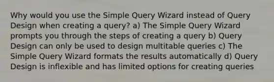 Why would you use the Simple Query Wizard instead of Query Design when creating a query? a) The Simple Query Wizard prompts you through the steps of creating a query b) Query Design can only be used to design multitable queries c) The Simple Query Wizard formats the results automatically d) Query Design is inflexible and has limited options for creating queries