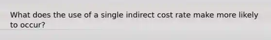 What does the use of a single indirect cost rate make more likely to occur?