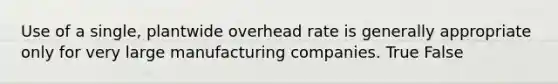 Use of a single, plantwide overhead rate is generally appropriate only for very large manufacturing companies. True False