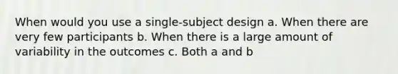 When would you use a single-subject design a. When there are very few participants b. When there is a large amount of variability in the outcomes c. Both a and b