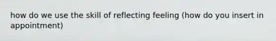 how do we use the skill of reflecting feeling (how do you insert in appointment)