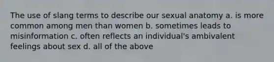 The use of slang terms to describe our sexual anatomy a. is more common among men than women b. sometimes leads to misinformation c. often reflects an individual's ambivalent feelings about sex d. all of the above