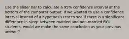 Use the slider bar to calculate a 95% confidence interval at the bottom of the computer output. If we wanted to use a confidence interval instead of a hypothesis test to see if there is a significant difference in sleep between married and non-married BYU students, would we make the same conclusion as your previous answer?